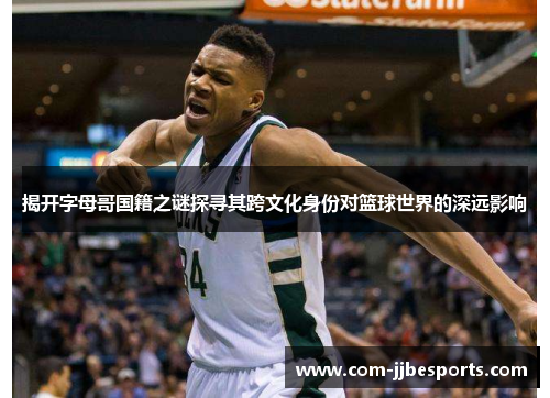 揭开字母哥国籍之谜探寻其跨文化身份对篮球世界的深远影响