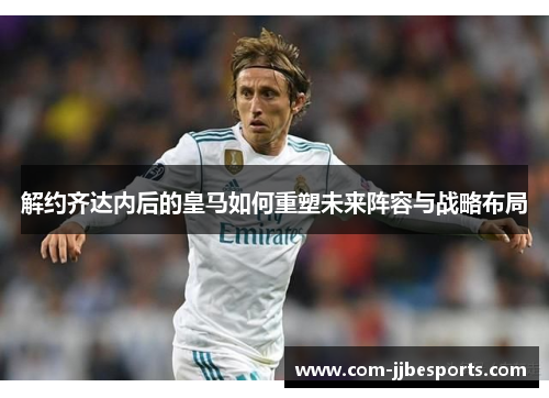 解约齐达内后的皇马如何重塑未来阵容与战略布局