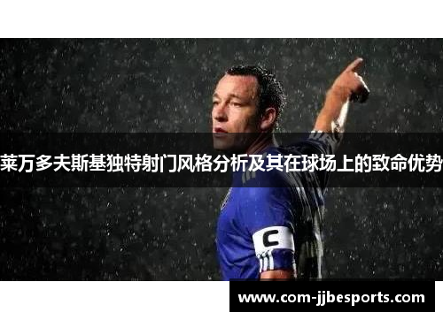 莱万多夫斯基独特射门风格分析及其在球场上的致命优势