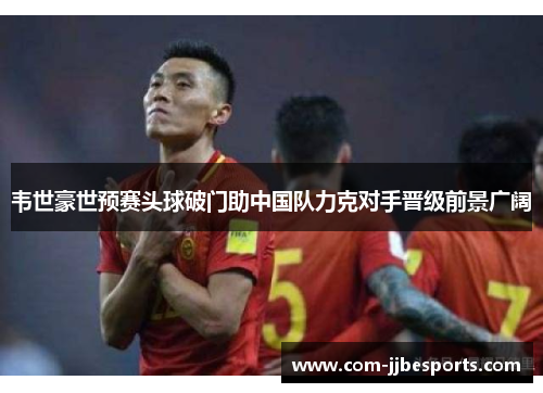 韦世豪世预赛头球破门助中国队力克对手晋级前景广阔 韦世豪世预赛头球破门助中国队力克对手晋级前景广阔